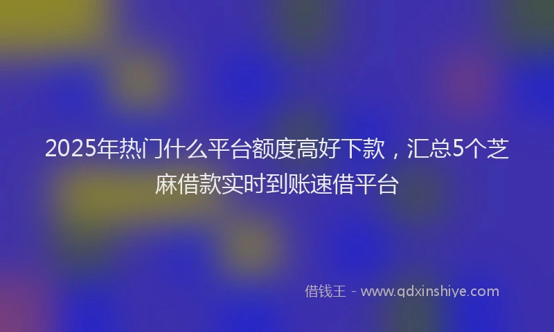 2025年热门什么平台额度高好下款，汇总5个芝麻借款实时到账速借平台