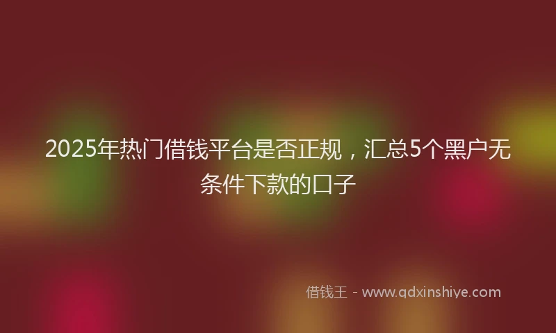 2025年热门借钱平台是否正规，汇总5个黑户无条件下款的口子