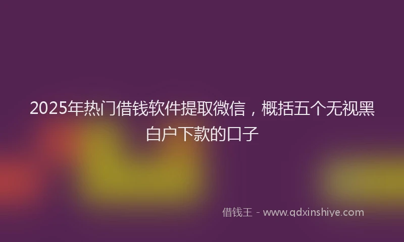 2025年热门借钱软件提取微信，概括五个无视黑白户下款的口子