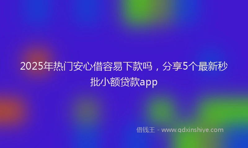 2025年热门安心借容易下款吗，分享5个最新秒批小额贷款app