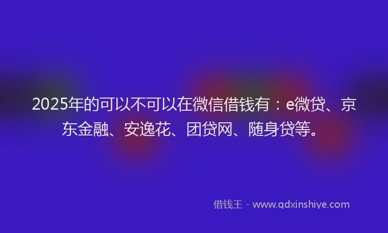2025年的可以不可以在微信借钱有：e微贷、京东金融、安逸花、团贷网、随身贷等。