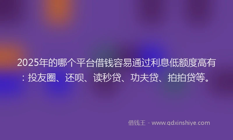2025年的哪个平台借钱容易通过利息低额度高有：投友圈、还呗、读秒贷、功夫贷、拍拍贷等。