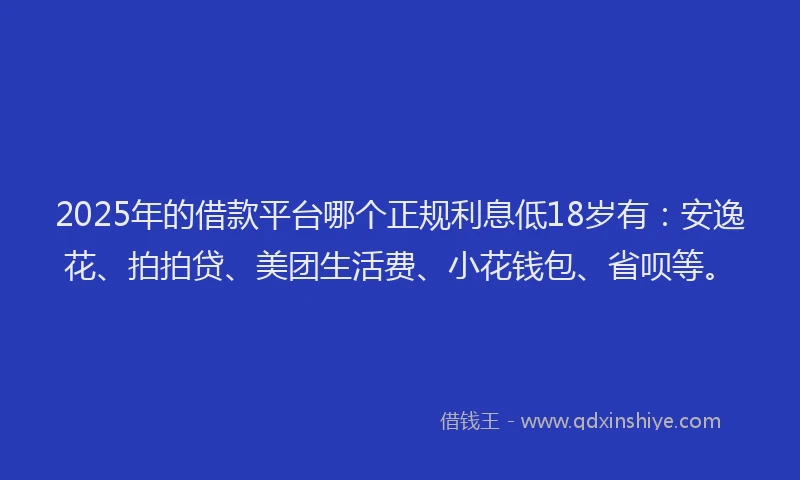 2025年的借款平台哪个正规利息低18岁有：安逸花、拍拍贷、美团生活费、小花钱包、省呗等。