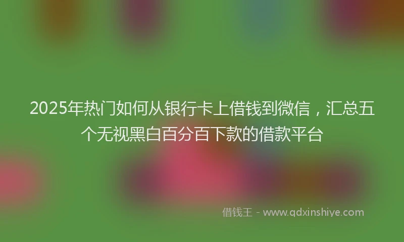 2025年热门如何从银行卡上借钱到微信，汇总五个无视黑白百分百下款的借款平台
