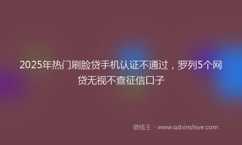 2025年热门刷脸贷手机认证不通过，罗列5个网贷无视不查征信口子