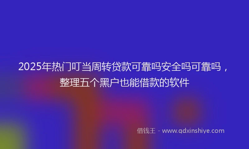 2025年热门叮当周转贷款可靠吗安全吗可靠吗，整理五个黑户也能借款的软件