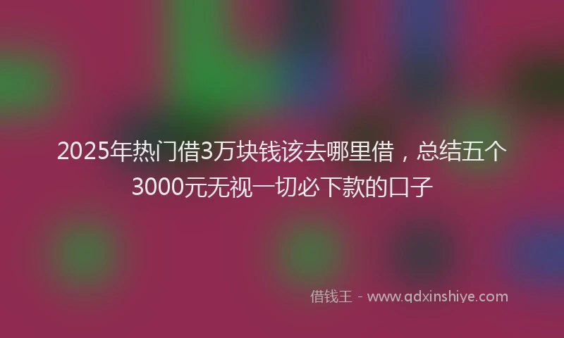 2025年热门借3万块钱该去哪里借，总结五个3000元无视一切必下款的口子