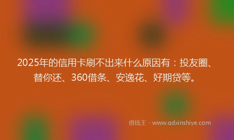 2025年的信用卡刷不出来什么原因有：投友圈、替你还、360借条、安逸花、好期贷等。