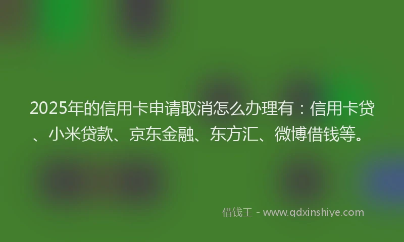 2025年的信用卡申请取消怎么办理有：信用卡贷、小米贷款、京东金融、东方汇、微博借钱等。