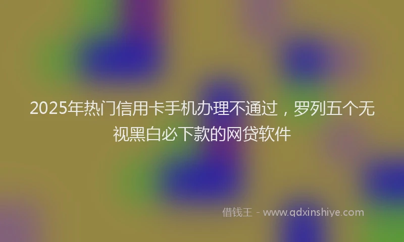 2025年热门信用卡手机办理不通过，罗列五个无视黑白必下款的网贷软件