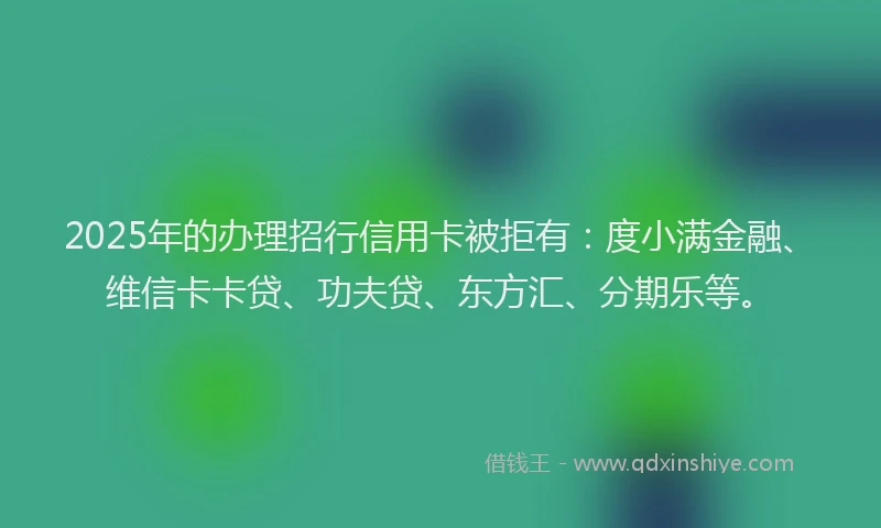 2025年的办理招行信用卡被拒有：度小满金融、维信卡卡贷、功夫贷、东方汇、分期乐等。