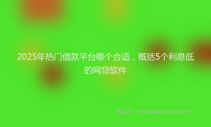 2025年热门借款平台哪个合适，概括5个利息低的网贷软件