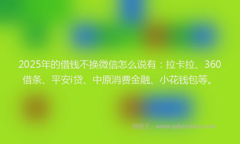 2025年的借钱不换微信怎么说有：拉卡拉、360借条、平安i贷、中原消费金融、小花钱包等。