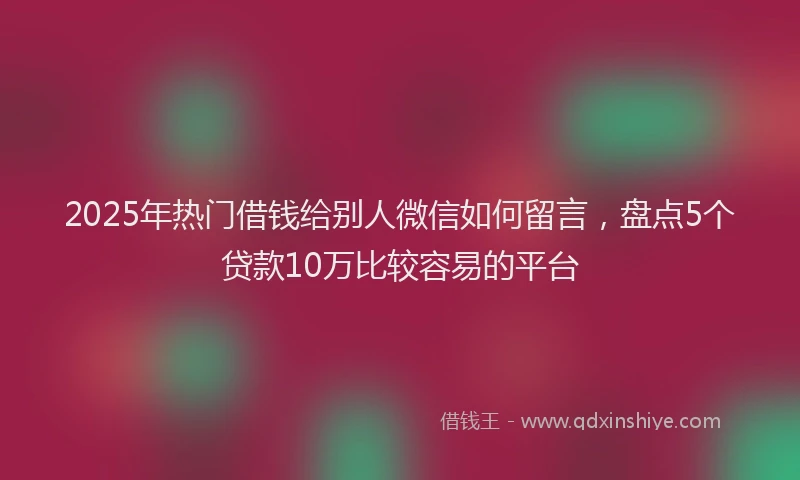 2025年热门借钱给别人微信如何留言，盘点5个贷款10万比较容易的平台