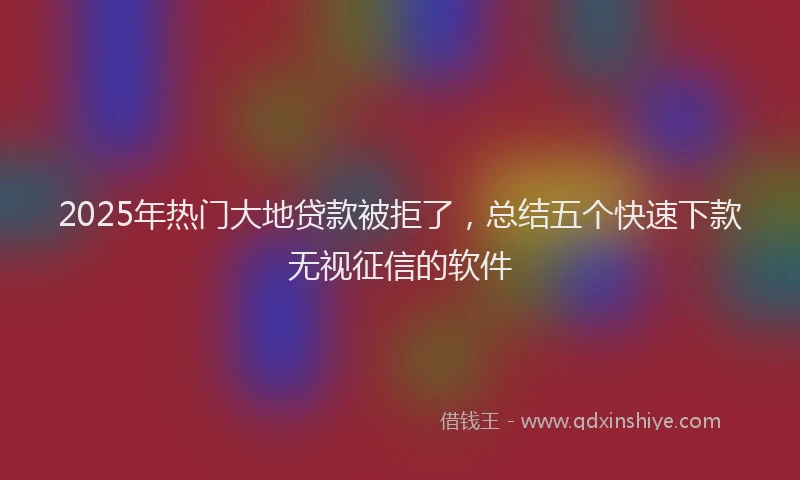 2025年热门大地贷款被拒了，总结五个快速下款无视征信的软件