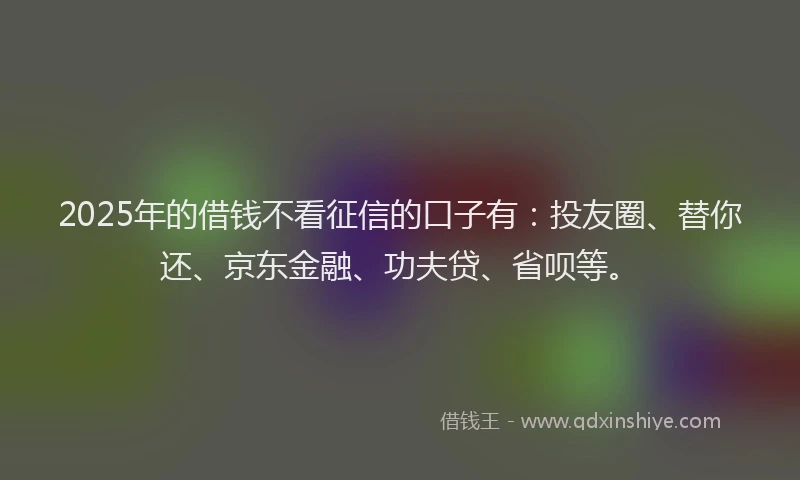 2025年的借钱不看征信的口子有：投友圈、替你还、京东金融、功夫贷、省呗等。