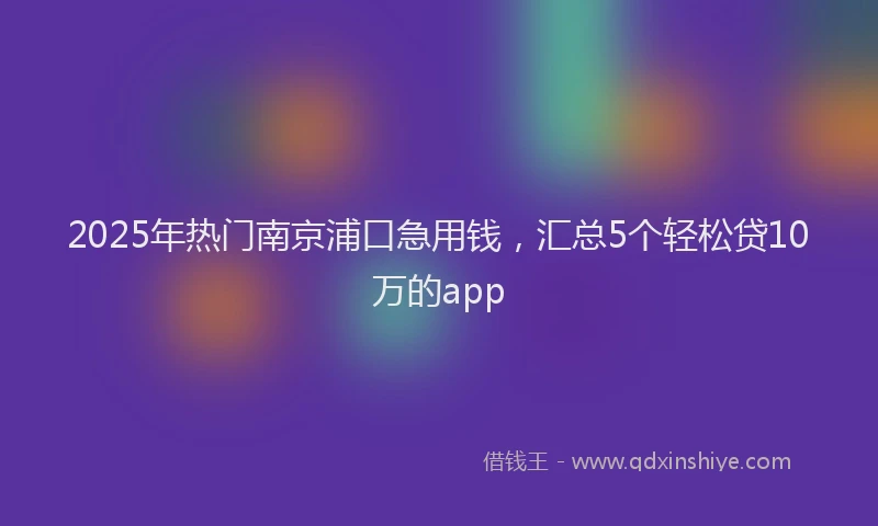 2025年热门南京浦口急用钱，汇总5个轻松贷10万的app