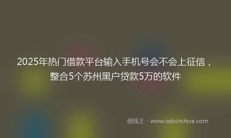 2025年热门借款平台输入手机号会不会上征信，整合5个苏州黑户贷款5万的软件