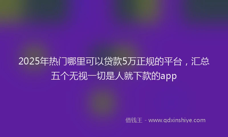 2025年热门哪里可以贷款5万正规的平台，汇总五个无视一切是人就下款的app