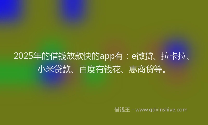 2025年的借钱放款快的app有：e微贷、拉卡拉、小米贷款、百度有钱花、惠商贷等。