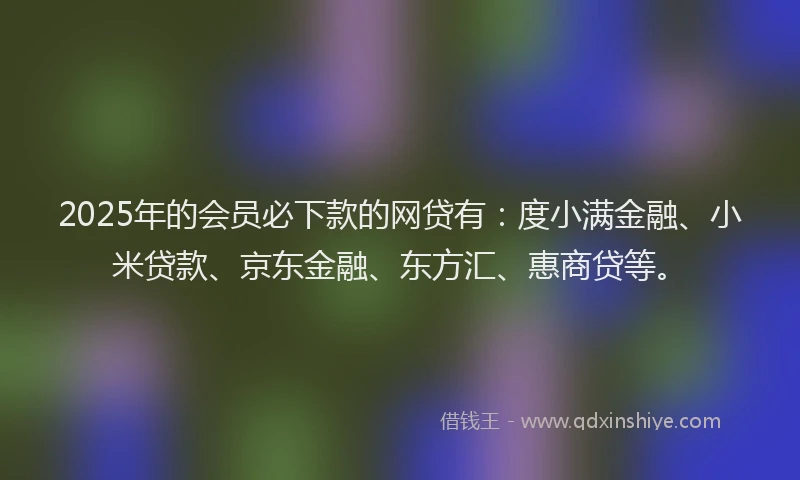 2025年的会员必下款的网贷有：度小满金融、小米贷款、京东金融、东方汇、惠商贷等。