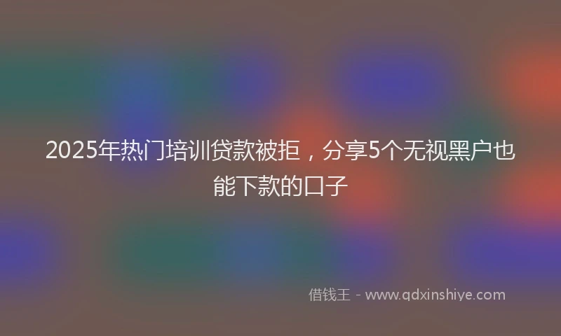 2025年热门培训贷款被拒，分享5个无视黑户也能下款的口子
