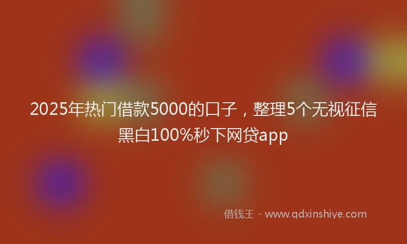 2025年热门借款5000的口子，整理5个无视征信黑白100%秒下网贷app