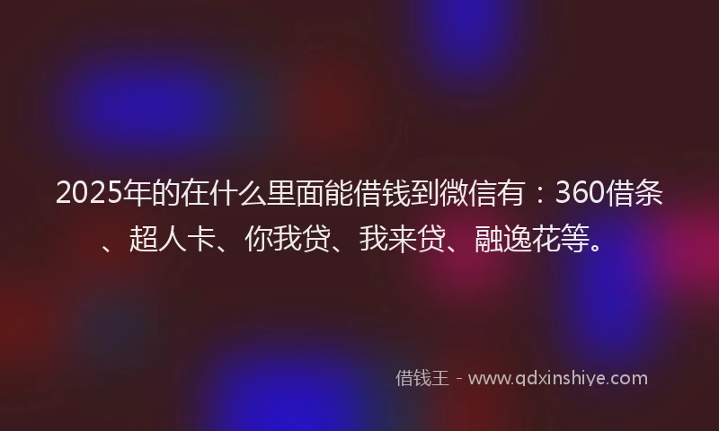 2025年的在什么里面能借钱到微信有：360借条、超人卡、你我贷、我来贷、融逸花等。
