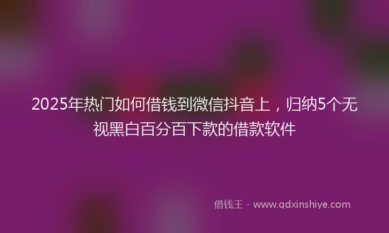2025年热门如何借钱到微信抖音上，归纳5个无视黑白百分百下款的借款软件