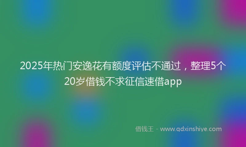 2025年热门安逸花有额度评估不通过，整理5个20岁借钱不求征信速借app