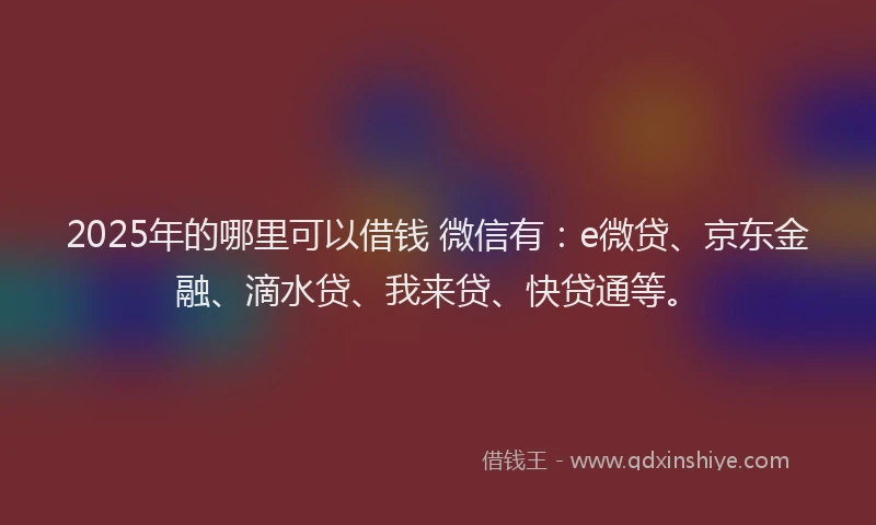 2025年的哪里可以借钱 微信有：e微贷、京东金融、滴水贷、我来贷、快贷通等。