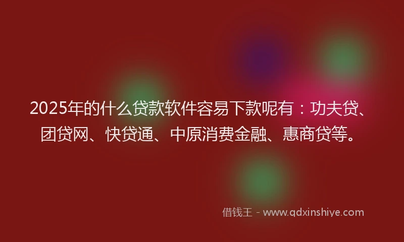 2025年的什么贷款软件容易下款呢有：功夫贷、团贷网、快贷通、中原消费金融、惠商贷等。
