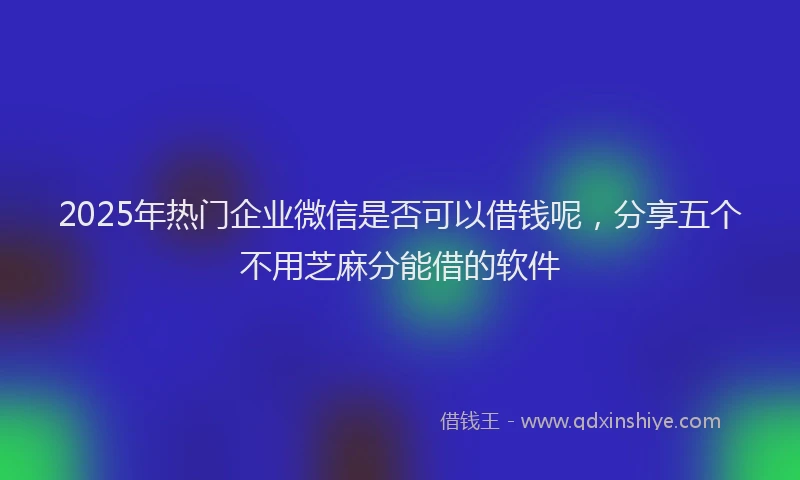 2025年热门企业微信是否可以借钱呢，分享五个不用芝麻分能借的软件