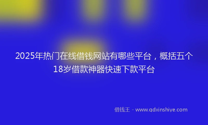 2025年热门在线借钱网站有哪些平台，概括五个18岁借款神器快速下款平台