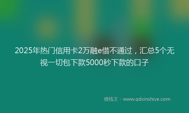 2025年热门信用卡2万融e借不通过，汇总5个无视一切包下款5000秒下款的口子