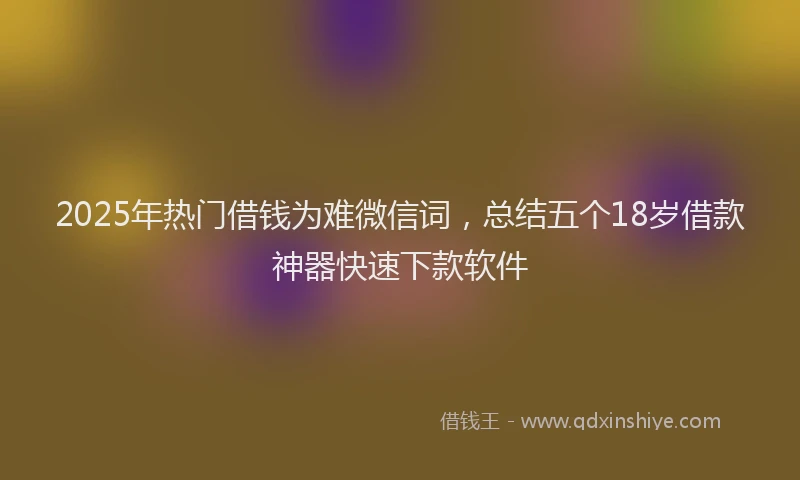 2025年热门借钱为难微信词，总结五个18岁借款神器快速下款软件