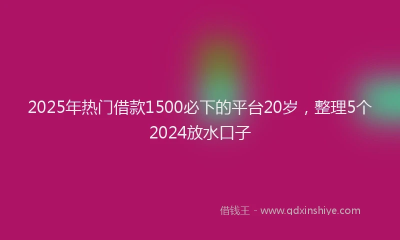 2025年热门借款1500必下的平台20岁，整理5个2024放水口子