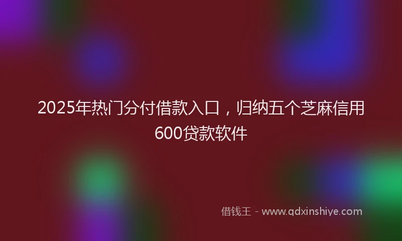 2025年热门分付借款入口，归纳五个芝麻信用600贷款软件