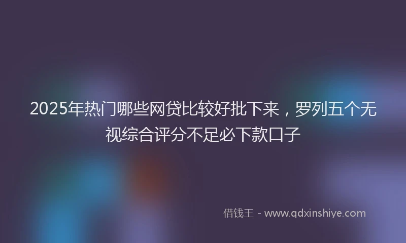2025年热门哪些网贷比较好批下来，罗列五个无视综合评分不足必下款口子