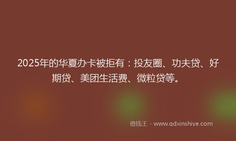 2025年的华夏办卡被拒有：投友圈、功夫贷、好期贷、美团生活费、微粒贷等。