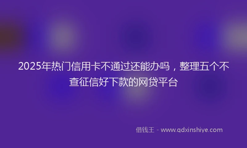 2025年热门信用卡不通过还能办吗，整理五个不查征信好下款的网贷平台