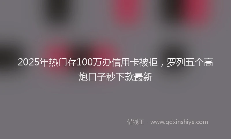 2025年热门存100万办信用卡被拒，罗列五个高炮口子秒下款最新