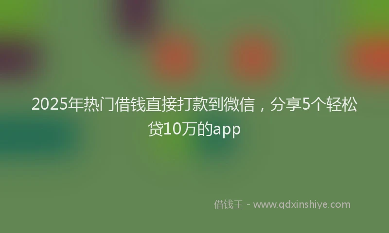2025年热门借钱直接打款到微信，分享5个轻松贷10万的app