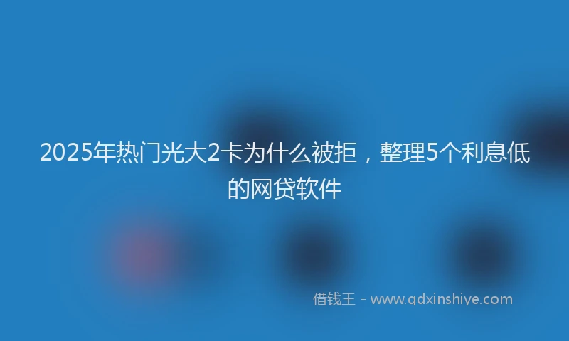 2025年热门光大2卡为什么被拒，整理5个利息低的网贷软件
