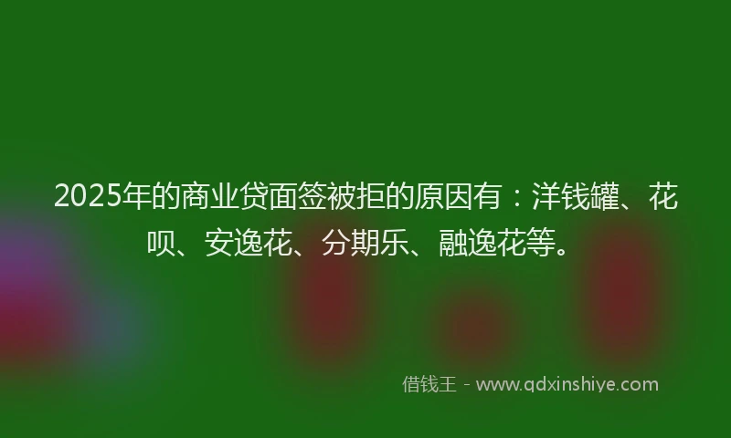 2025年的商业贷面签被拒的原因有：洋钱罐、花呗、安逸花、分期乐、融逸花等。