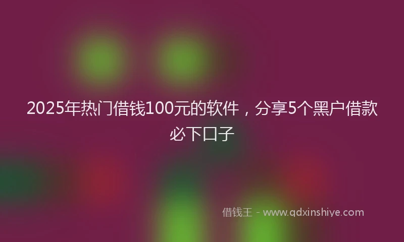 2025年热门借钱100元的软件，分享5个黑户借款必下口子
