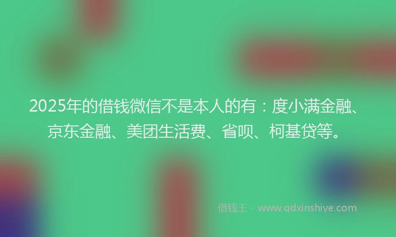 2025年的借钱微信不是本人的有：度小满金融、京东金融、美团生活费、省呗、柯基贷等。