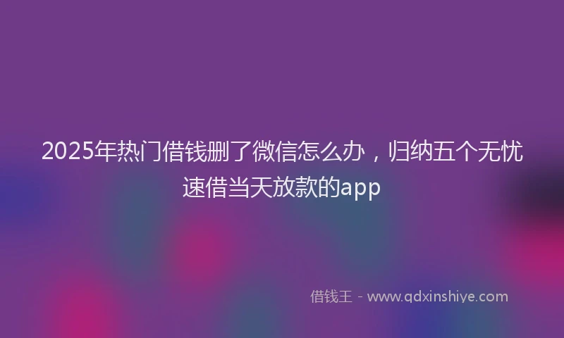 2025年热门借钱删了微信怎么办，归纳五个无忧速借当天放款的app