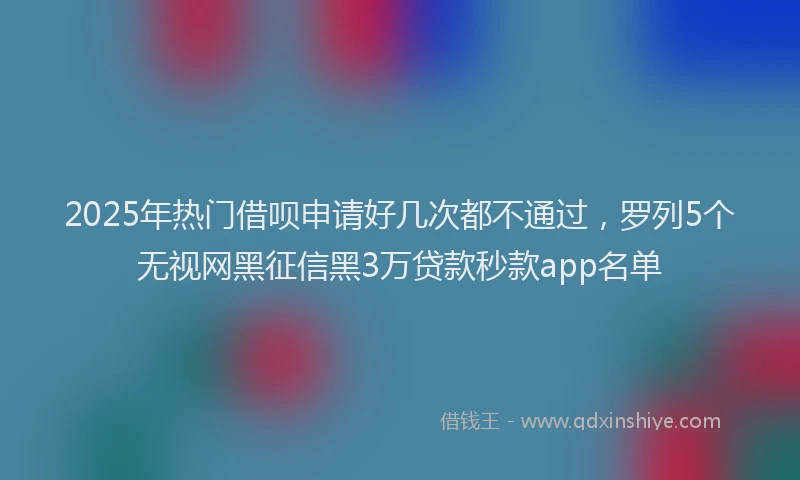 2025年热门借呗申请好几次都不通过，罗列5个无视网黑征信黑3万贷款秒款app名单