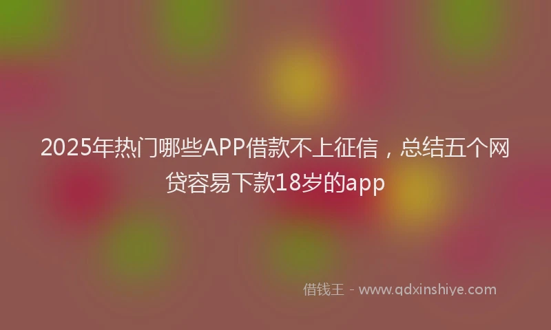 2025年热门哪些APP借款不上征信，总结五个网贷容易下款18岁的app
